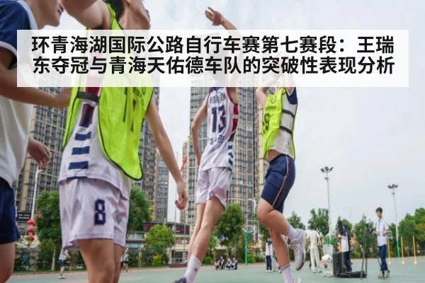 环青海湖国际公路自行车赛第七赛段：王瑞东夺冠与青海天佑德车队的突破性表现分析