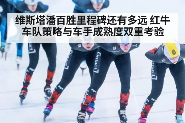 维斯塔潘百胜里程碑还有多远 红牛车队策略与车手成熟度双重考验